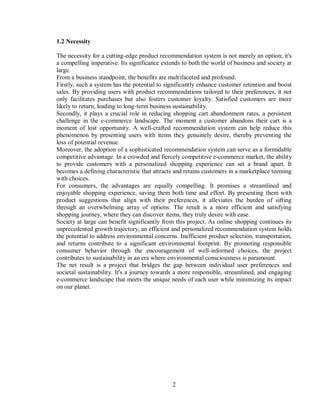 2
1.2 Necessity
The necessity for a cutting-edge product recommendation system is not merely an option; it's
a compelling imperative. Its significance extends to both the world of business and society at
large.
From a business standpoint, the benefits are multifaceted and profound.
Firstly, such a system has the potential to significantly enhance customer retention and boost
sales. By providing users with product recommendations tailored to their preferences, it not
only facilitates purchases but also fosters customer loyalty. Satisfied customers are more
likely to return, leading to long-term business sustainability.
Secondly, it plays a crucial role in reducing shopping cart abandonment rates, a persistent
challenge in the e-commerce landscape. The moment a customer abandons their cart is a
moment of lost opportunity. A well-crafted recommendation system can help reduce this
phenomenon by presenting users with items they genuinely desire, thereby preventing the
loss of potential revenue.
Moreover, the adoption of a sophisticated recommendation system can serve as a formidable
competitive advantage. In a crowded and fiercely competitive e-commerce market, the ability
to provide customers with a personalized shopping experience can set a brand apart. It
becomes a defining characteristic that attracts and retains customers in a marketplace teeming
with choices.
For consumers, the advantages are equally compelling. It promises a streamlined and
enjoyable shopping experience, saving them both time and effort. By presenting them with
product suggestions that align with their preferences, it alleviates the burden of sifting
through an overwhelming array of options. The result is a more efficient and satisfying
shopping journey, where they can discover items, they truly desire with ease.
Society at large can benefit significantly from this project. As online shopping continues its
unprecedented growth trajectory, an efficient and personalized recommendation system holds
the potential to address environmental concerns. Inefficient product selection, transportation,
and returns contribute to a significant environmental footprint. By promoting responsible
consumer behavior through the encouragement of well-informed choices, the project
contributes to sustainability in an era where environmental consciousness is paramount.
The net result is a project that bridges the gap between individual user preferences and
societal sustainability. It's a journey towards a more responsible, streamlined, and engaging
e-commerce landscape that meets the unique needs of each user while minimizing its impact
on our planet.
 