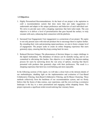 3
1.3 Objectives
1. Highly Personalized Recommendations: At the heart of our project is the aspiration to
craft a recommendation system that does more than just make suggestions—it
understands and adapts to the unique preferences and behaviors of each individual user.
We strive to provide users with a shopping experience that feels tailor-made. The core
objective is to deliver a level of personalization that goes beyond the surface, to truly
resonate with users, enhancing their connection with the platform.
2. Increased User Engagement: User engagement is a cornerstone of our project. We aspire
to not only present users with relevant products but to encourage them to explore further.
By extending their visits and promoting repeat purchases, we aim to foster a deeper level
of engagement. The project seeks to create an online shopping experience that users
genuinely enjoy, ensuring that they keep coming back for more.
3. Reduced Decision Fatigue: The phenomenon of decision fatigue is a major challenge in
the digital marketplace. The abundance of choices can be mentally taxing, and we are
committed to alleviating this burden. Our objective is to simplify the decision-making
process for users by narrowing down the vast array of options, ensuring that they're
presented with products that genuinely align with their preferences. The result is a
shopping experience that feels less overwhelming and more enjoyable.
In the following sections of this report, we will take a closer look at the intricate details of
our methodologies, shedding light on the implementation and evaluation of User-Based
Collaborative Filtering, Item-Based Collaborative Filtering, and K-Means Clustering. These
methods collectively form the backbone of our recommendation system, and we firmly
believe that the fusion of data science, user experience, and the ever-evolving e-commerce
landscape is the key to a more personalized and engaging online shopping future. This
project represents a significant stride toward realizing that visionary future.
 