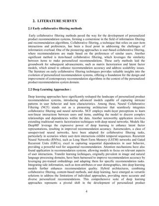4
2. LITERATURE SURVEY
2.1 Early collaborative filtering methods
Early collaborative filtering methods paved the way for the development of personalized
product recommendation systems, forming a cornerstone in the field of information filtering
and recommendation algorithms. Collaborative filtering, a technique that relies on user-item
interactions and preferences, has been a focal point in addressing the challenges of
information overload. One of the pioneering approaches is user-based collaborative filtering,
where recommendations are made based on the preferences of similar users. Another
significant method is item-based collaborative filtering, which leverages the similarity
between items to make personalized recommendations. These early methods laid the
groundwork for subsequent advancements, such as matrix factorization and latent factor
models, which aimed to enhance recommendation accuracy and address scalability issues.
The literature on early collaborative filtering techniques provides valuable insights into the
evolution of personalized recommendation systems, offering a foundation for the design and
improvement of contemporary recommendation algorithms in the context of the personalized
product recommendation system domain.
2.2 Deep Learning Approaches :
Deep learning approaches have significantly reshaped the landscape of personalized product
recommendation systems, introducing advanced models capable of capturing intricate
patterns in user behavior and item characteristics. Among these, Neural Collaborative
Filtering (NCF) stands out as a pioneering architecture that seamlessly integrates
collaborative filtering and neural networks. NCF employs multi-layer perceptrons to learn
non-linear interactions between users and items, enabling the model to discern complex
relationships and dependencies within the data. Another noteworthy application involves
extending traditional matrix factorization techniques with deep neural networks. Models like
DeepMF leverage the expressive power of deep learning to enhance latent factor
representations, resulting in improved recommendation accuracy. Autoencoders, a class of
unsupervised neural networks, have been adapted for collaborative filtering tasks,
particularly in scenarios where user-item interactions exhibit temporal sequences. Recurrent
Neural Networks (RNNs), such as Long Short-Term Memory (LSTM) networks and Gated
Recurrent Units (GRUs), excel in capturing sequential dependencies in user behavior,
providing a powerful tool for sequential recommendation. Attention mechanisms have also
found application in recommendation systems, allowing models to focus on relevant aspects
of user interactions. Transfer learning techniques, originally prevalent in image and natural
language processing domains, have been harnessed to improve recommendation accuracy by
leveraging pre-trained embeddings and adapting them for specific recommendation tasks.
Integrating side information, such as item attributes or user demographics, into deep learning
models further enhances recommendation quality. Hybrid architectures, combining
collaborative filtering, content-based methods, and deep learning, have emerged as versatile
solutions to address the limitations of individual approaches, providing more accurate and
diverse personalized recommendations. This comprehensive suite of deep learning
approaches represents a pivotal shift in the development of personalized product
 