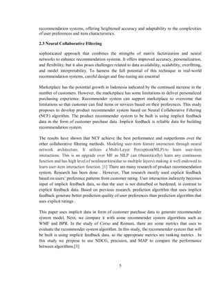5
recommendation systems, offering heightened accuracy and adaptability to the complexities
of user preferences and item characteristics.
2.3 Neural Collaborative Filtering
sophisticated approach that combines the strengths of matrix factorization and neural
networks to enhance recommendation systems. It offers improved accuracy, personalization,
and flexibility, but it also poses challenges related to data availability, scalability, overfitting,
and model interpretability. To harness the full potential of this technique in real-world
recommendation systems, careful design and fine-tuning are essential
Marketplace has the potential growth in Indonesia indicated by the continued increase in the
number of customers. However, the marketplace has some limitations to deliver personalized
purchasing experience. Recommender system can support marketplace to overcome that
limitations so that customer can find items or services based on their preferences. This study
proposes to develop product recommender system based on Neural Collaborative Filtering
(NCF) algorithm. The product recommender system to be built is using implicit feedback
data in the form of customer purchase data. Implicit feedback is reliable data for building
recommendation system.
The results have shown that NCF achieve the best performance and outperforms over the
other collaborative filtering methods. Modeling user-item feature interaction through neural
network architecture. It utilizes a Multi-Layer Perceptron(MLP) to learn user-item
interactions. This is an upgrade over MF as MLP can (theoretically) learn any continuous
function and has high level of nonlinearities(due to multiple layers) making it well endowed to
learn user-item interaction function. [1] There are many research of product recommendation
system. Research has been done . However, That research mostly used explicit feedback
based on users’ preference patterns from customer rating. User interaction indirectly becomes
input of implicit feedback data, so that the user is not disturbed or burdened, in contrast to
explicit feedback data. Based on previous research, prediction algorithm that uses implicit
feedback generate better prediction quality of user preferences than prediction algorithm that
uses explicit ratings .
This paper uses implicit data in form of customer purchase data to generate recommender
system model. Next, we compare it with some recommender system algorithms such as
WMF and BPR. In the study of Corso and Romani, there are some metrics that uses to
evaluate the recommender system algorithm. In this study, the recommender system that will
be built is using implicit feedback data, so the appropriate metrics are ranking metrics . In
this study we propose to use NDCG, precision, and MAP to compare the performance
between algorithms.[3]
 