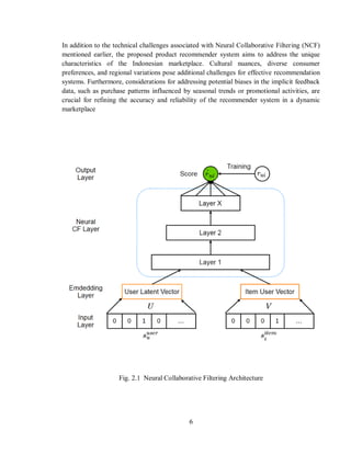 6
In addition to the technical challenges associated with Neural Collaborative Filtering (NCF)
mentioned earlier, the proposed product recommender system aims to address the unique
characteristics of the Indonesian marketplace. Cultural nuances, diverse consumer
preferences, and regional variations pose additional challenges for effective recommendation
systems. Furthermore, considerations for addressing potential biases in the implicit feedback
data, such as purchase patterns influenced by seasonal trends or promotional activities, are
crucial for refining the accuracy and reliability of the recommender system in a dynamic
marketplace
Fig. 2.1 Neural Collaborative Filtering Architecture
 
