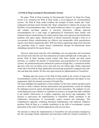 7
2.4 Wide & Deep Learning for Recommender Systems
The paper "Wide & Deep Learning for Recommender Systems" by Heng-Tze Cheng,
Levent et al. introduces the Wide & Deep model, a novel approach for recommendation
systems. The Wide & Deep model combines the strengths of linear models (the "wide"
component) and deep neural networks (the "deep" component) to enhance the accuracy and
flexibility of recommendation tasks. This model architecture allows it to capture both linear
and complex non-linear patterns in user-item interactions, offering improved
recommendations for a wide range of applications.[3] Generalized linear models with
nonlinear feature transformations are widely used for large-scale regression and classification
problems with sparse inputs. Memorization of feature interactions through a wide set of
cross-product feature transformations are effective and interpretable, while generalization
requires more feature engineering effort. With less feature engineering, deep neural networks
can generalize better to unseen feature combinations through low-dimensional dense
embeddings learned for the sparse features.
However, deep neural networks with embeddings can over-generalize and recommend
less relevant items when the user-item interactions are sparse and high-rank. In this paper, we
present Wide & Deep learning---jointly trained wide linear models and deep neural
networks---to combine the benefits of memorization and generalization for recommender
systems. We productionized and evaluated the system on Google Play, a commercial mobile
app store with over one billion active users and over one million apps. Online experiment
results show that Wide & Deep significantly increased app acquisitions compared with wide-
only and deep-only models. We have also open-sourced our implementation in TensorFlow.
Building upon the success of the Wide & Deep model in the context of large-scale
recommendation systems, the paper underscores its practical application and impact on user
engagement within the dynamic ecosystem of Google Play.
The study highlights the significance of joint training of wide linear models and deep neural
networks to strike a balance between memorization and generalization, crucial for tackling
the challenges posed by sparse and high-rank user-item interactions. The emphasis on real-
world deployment and evaluation on a platform as extensive as Google Play adds credibility
to the model's effectiveness in a highly competitive and diverse app marketplace. The
decision to open-source the implementation in TensorFlow further contributes to the
collaborative advancement of recommender system research and technology. This
comprehensive approach, combining theoretical underpinnings with empirical validation,
positions Wide & Deep as a valuable contribution to the field of recommender systems,
particularly in the realm of mobile applications with vast user bases.
The decision to release the implementation in TensorFlow not only promotes transparency
but also encourages further exploration and innovation within the research community. In
 