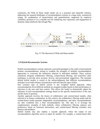 8
conclusion, the Wide & Deep model stands out as a practical and impactful solution,
addressing the nuanced challenges of recommendation systems in a large-scale, commercial
setting. Its combination of memorization and generalization, supported by empirical
validation, positions it as a valuable tool for enhancing user experience and engagement in
dynamic online platforms like Google Play.
Fig. 2.2 The Spectrum of Wide and Deep models
2.5 Hybrid Recommender Systems
Hybrid recommendation systems represent a powerful paradigm in the realm of personalized
product recommendations, aiming to combine the strengths of multiple recommendation
approaches to overcome the limitations inherent in individual methods. These systems
seamlessly integrate collaborative filtering, content-based filtering, and sometimes other
techniques to provide more accurate, diverse, and personalized suggestions. The rationale
behind hybrid models is rooted in the acknowledgment that different recommendation
strategies excel under distinct circumstances and with specific types of data.
One common type of hybrid system is the weighted hybrid approach, where
recommendations from different methods are assigned weights based on their performance or
relevance to the user and item context. This allows the model to dynamically adjust the
influence of each recommendation strategy based on the specific characteristics of the user
and the items in question.
Another approach involves the fusion of collaborative and content-based models, often
referred to as feature combination. In this context, the collaborative filtering model and the
content-based model generate independent recommendations, and these recommendations
are then combined into a final recommendation list. The idea is to leverage the
complementary strengths of both methods, where collaborative filtering captures user
preferences based on historical interactions, and content-based filtering considers item
features and attributes.
Hybrid models may also employ a cascade approach, where the output of one
recommendation algorithm serves as input for another. For example, a content-based filter
 