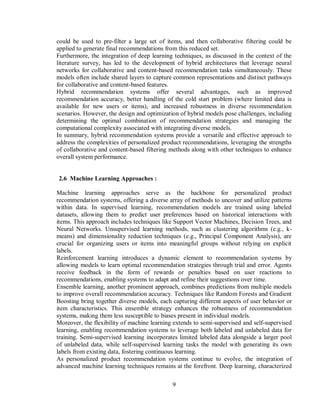 9
could be used to pre-filter a large set of items, and then collaborative filtering could be
applied to generate final recommendations from this reduced set.
Furthermore, the integration of deep learning techniques, as discussed in the context of the
literature survey, has led to the development of hybrid architectures that leverage neural
networks for collaborative and content-based recommendation tasks simultaneously. These
models often include shared layers to capture common representations and distinct pathways
for collaborative and content-based features.
Hybrid recommendation systems offer several advantages, such as improved
recommendation accuracy, better handling of the cold start problem (where limited data is
available for new users or items), and increased robustness in diverse recommendation
scenarios. However, the design and optimization of hybrid models pose challenges, including
determining the optimal combination of recommendation strategies and managing the
computational complexity associated with integrating diverse models.
In summary, hybrid recommendation systems provide a versatile and effective approach to
address the complexities of personalized product recommendations, leveraging the strengths
of collaborative and content-based filtering methods along with other techniques to enhance
overall system performance.
2.6 Machine Learning Approaches :
Machine learning approaches serve as the backbone for personalized product
recommendation systems, offering a diverse array of methods to uncover and utilize patterns
within data. In supervised learning, recommendation models are trained using labeled
datasets, allowing them to predict user preferences based on historical interactions with
items. This approach includes techniques like Support Vector Machines, Decision Trees, and
Neural Networks. Unsupervised learning methods, such as clustering algorithms (e.g., k-
means) and dimensionality reduction techniques (e.g., Principal Component Analysis), are
crucial for organizing users or items into meaningful groups without relying on explicit
labels.
Reinforcement learning introduces a dynamic element to recommendation systems by
allowing models to learn optimal recommendation strategies through trial and error. Agents
receive feedback in the form of rewards or penalties based on user reactions to
recommendations, enabling systems to adapt and refine their suggestions over time.
Ensemble learning, another prominent approach, combines predictions from multiple models
to improve overall recommendation accuracy. Techniques like Random Forests and Gradient
Boosting bring together diverse models, each capturing different aspects of user behavior or
item characteristics. This ensemble strategy enhances the robustness of recommendation
systems, making them less susceptible to biases present in individual models.
Moreover, the flexibility of machine learning extends to semi-supervised and self-supervised
learning, enabling recommendation systems to leverage both labeled and unlabeled data for
training. Semi-supervised learning incorporates limited labeled data alongside a larger pool
of unlabeled data, while self-supervised learning tasks the model with generating its own
labels from existing data, fostering continuous learning.
As personalized product recommendation systems continue to evolve, the integration of
advanced machine learning techniques remains at the forefront. Deep learning, characterized
 