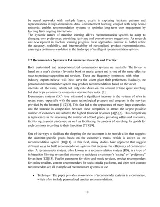 10
by neural networks with multiple layers, excels in capturing intricate patterns and
representations in high-dimensional data. Reinforcement learning, coupled with deep neural
networks, enables recommendation systems to optimize long-term user engagement by
learning from ongoing interactions.
The dynamic nature of machine learning allows recommendation systems to adapt to
changing user preferences, providing real-time and context-aware suggestions. As research
and development in machine learning progress, these approaches promise to further refine
the accuracy, scalability, and interpretability of personalized product recommendations,
ensuring a continuous evolution in the landscape of intelligent recommendation systems.
2.7 Recommender Systems in E-Commerce Research and Practice:
Both customised and non-personalized recommender systems are available. The former is
based on a user's choices (favourite book or music genre) and is one of the more effective
ways to produce suggestions and services. These are frequently contrasted with what
industry experts believe will best serve the client given their preferences. Basically, the
personalised recommender system may produce recommendations based on the varied
interests of the users, which not only cuts down on the amount of time spent searching
but also helps e-commerce companies increase their sales. [2]
E-commerce systems (EC) have witnessed a significant increase in the volume of sales in
recent years, especially with the great technological progress and progress in the services
provided by the Internet [1][2][3]. This fact led to the appearance of many large companies
and the increase in competition between these companies to attract the largest possible
number of customers and achieve the highest financial revenues [4][5][6]. This competition
is represented in the increasing the number of offered goods, providing offers and discounts,
facilitating payment processes, as well as facilitating the process of searching for goods for
each customer according to their directions [7][8][9].
One of the ways to facilitate the shopping for the customers is to provide a list that suggests
the customer-specific goods based on the customer’s trends, which is known as the
recommendation system [10][11]. In this field, many studies have appeared that suggest
different ways to build recommendation systems that increase the efficiency of commercial
sites. A recommender system, often known as a recommendation system (RS), is a type of
information filtering system that attempts to anticipate a customer’s “rating” or “preference”
for an item [12][13]. Playlist generators for video and music services, product recommenders
for online retailers, content recommenders for social media platforms, and open web content
recommenders are all examples of recommender systems in use
 Technique: The paper provides an overview of recommender systems in e-commerce,
which often include personalized product recommendations.
 