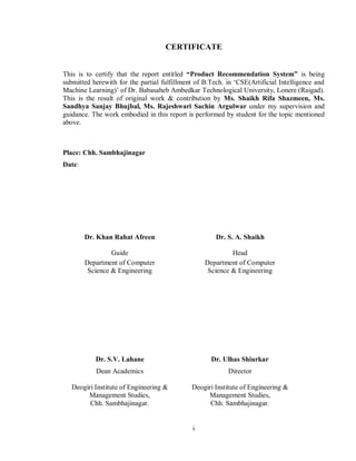 i
CERTIFICATE
This is to certify that the report entitled “Product Recommendation System” is being
submitted herewith for the partial fulfillment of B.Tech. in ‘CSE(Artificial Intelligence and
Machine Learning)’ of Dr. Babasaheb Ambedkar Technological University, Lonere (Raigad).
This is the result of original work & contribution by Ms. Shaikh Rifa Shazmeen, Ms.
Sandhya Sanjay Bhujbal, Ms. Rajeshwari Sachin Argulwar under my supervision and
guidance. The work embodied in this report is performed by student for the topic mentioned
above.
Place: Chh. Sambhajinagar
Date:
Dr. Khan Rahat Afreen Dr. S. A. Shaikh
Guide Head
Department of Computer
Science & Engineering
Department of Computer
Science & Engineering
Dr. S.V. Lahane Dr. Ulhas Shiurkar
Dean Academics Director
Deogiri Institute of Engineering &
Management Studies,
Chh. Sambhajinagar.
Deogiri Institute of Engineering &
Management Studies,
Chh. Sambhajinagar.
 