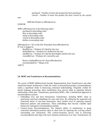 12
purchased = Number of times this product has been purchased
viewed = Number of times this product has been viewed by the current
user
ADD this Product to allProductsList
ENDFOR
SORT allProductsList in the following orders:
purchased in descending order
likes in descending order
rating in descending order
viewed in descending order
dislikes in ascending order
allProductsList = Id’s of the first 30 product from allProductsList
IF User is logged in:
likedByUser = Products id’s liked by this user
dislikedByUser = Products id’s disliked by this user
ratedByUser = Products id’s that has been highly rated by this user
viewedByUser = Products id’s viewed by user
Remove dislikedByUser id’s from allProductsList
recommendedList = Merge of all
end[11]
2.8 BERT and Transformers in Recommendations:
The ascent of BERT (Bidirectional Encoder Representations from Transformers) and other
transformer-based architectures within the realm of personalized product recommendations
marks a significant stride in harnessing contextual understanding. Originally crafted for
natural language processing, these transformers have proven adept at capturing intricate
relationships within data. Transformers, particularly BERT, offer a multifaceted approach to
recommendation systems:
o Embedding User and Item Interactions: Transformers, including BERT, shine in
generating contextual embeddings for users and items. By embracing the sequential and
contextual nature of user-item interactions, these models excel in capturing nuanced
behavioral patterns and preferences. These embeddings then become valuable input
features for subsequent recommendation models.
o Context-Aware Recommendations: The inherent ability of transformers to grasp
contextual information positions them as ideal tools for capturing the evolving context
surrounding user interactions. This context-awareness proves vital in delivering
recommendations that align with users' dynamic preferences over time. Transformers, by
 