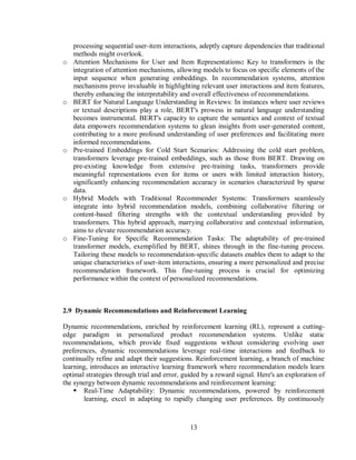13
processing sequential user-item interactions, adeptly capture dependencies that traditional
methods might overlook.
o Attention Mechanisms for User and Item Representations: Key to transformers is the
integration of attention mechanisms, allowing models to focus on specific elements of the
input sequence when generating embeddings. In recommendation systems, attention
mechanisms prove invaluable in highlighting relevant user interactions and item features,
thereby enhancing the interpretability and overall effectiveness of recommendations.
o BERT for Natural Language Understanding in Reviews: In instances where user reviews
or textual descriptions play a role, BERT's prowess in natural language understanding
becomes instrumental. BERT's capacity to capture the semantics and context of textual
data empowers recommendation systems to glean insights from user-generated content,
contributing to a more profound understanding of user preferences and facilitating more
informed recommendations.
o Pre-trained Embeddings for Cold Start Scenarios: Addressing the cold start problem,
transformers leverage pre-trained embeddings, such as those from BERT. Drawing on
pre-existing knowledge from extensive pre-training tasks, transformers provide
meaningful representations even for items or users with limited interaction history,
significantly enhancing recommendation accuracy in scenarios characterized by sparse
data.
o Hybrid Models with Traditional Recommender Systems: Transformers seamlessly
integrate into hybrid recommendation models, combining collaborative filtering or
content-based filtering strengths with the contextual understanding provided by
transformers. This hybrid approach, marrying collaborative and contextual information,
aims to elevate recommendation accuracy.
o Fine-Tuning for Specific Recommendation Tasks: The adaptability of pre-trained
transformer models, exemplified by BERT, shines through in the fine-tuning process.
Tailoring these models to recommendation-specific datasets enables them to adapt to the
unique characteristics of user-item interactions, ensuring a more personalized and precise
recommendation framework. This fine-tuning process is crucial for optimizing
performance within the context of personalized recommendations.
2.9 Dynamic Recommendations and Reinforcement Learning
Dynamic recommendations, enriched by reinforcement learning (RL), represent a cutting-
edge paradigm in personalized product recommendation systems. Unlike static
recommendations, which provide fixed suggestions without considering evolving user
preferences, dynamic recommendations leverage real-time interactions and feedback to
continually refine and adapt their suggestions. Reinforcement learning, a branch of machine
learning, introduces an interactive learning framework where recommendation models learn
optimal strategies through trial and error, guided by a reward signal. Here's an exploration of
the synergy between dynamic recommendations and reinforcement learning:
 Real-Time Adaptability: Dynamic recommendations, powered by reinforcement
learning, excel in adapting to rapidly changing user preferences. By continuously
 