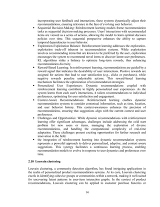 14
incorporating user feedback and interactions, these systems dynamically adjust their
recommendations, ensuring relevance in the face of evolving user behavior.
 Sequential Decision-Making: Reinforcement learning models frame recommendation
tasks as sequential decision-making processes. Users' interactions with recommended
items are viewed as a series of actions, allowing the model to learn optimal decision
policies over time. This sequential perspective enhances the ability to capture
temporal dependencies in user behavior.
 Exploration-Exploitation Balance: Reinforcement learning addresses the exploration-
exploitation trade-off inherent in recommendation systems. While exploitation
involves recommending items that are known to be preferred by the user, exploration
encourages the system to recommend novel items to discover latent user preferences.
RL algorithms strike a balance to optimize long-term rewards, thus enhancing
recommendation diversity.
 Reward-Based Learning: In reinforcement learning, recommendations are guided by a
reward signal that indicates the desirability of user interactions. Positive rewards are
assigned for actions that lead to user satisfaction (e.g., clicks or purchases), while
negative rewards penalize undesirable actions. This reward-based learning
mechanism facilitates the optimization of recommendation strategies.
 Personalized User Experiences: Dynamic recommendations coupled with
reinforcement learning contribute to highly personalized user experiences. As the
system learns from each user's interactions, it tailors recommendations to individual
preferences, optimizing for user satisfaction and engagement.
 Context-Aware Recommendations: Reinforcement learning enables dynamic
recommendation systems to consider contextual information, such as time, location,
and user behavior history. This context-awareness enhances the precision of
recommendations, ensuring that suggestions align with the current context and user
preferences.
 Challenges and Opportunities: While dynamic recommendations with reinforcement
learning offer significant advantages, challenges include addressing the cold start
problem for new users or items, managing the exploration of diverse
recommendations, and handling the computational complexity of real-time
adaptation. These challenges present exciting opportunities for further research and
innovation in the field.
 the integration of reinforcement learning into dynamic recommendation systems
represents a powerful approach to deliver personalized, adaptive, and context-aware
suggestions. This synergy facilitates a continuous learning process, enabling
recommendation models to evolve in response to user dynamics and preferences over
time.
2.10 Louvain clustering
Louvain clustering, a community detection algorithm, has found intriguing applications in
the realm of personalized product recommendation systems. At its core, Louvain clustering
excels in identifying cohesive groups or communities within a network, making it well-suited
for uncovering latent patterns in user-item interaction graphs. In the context of product
recommendations, Louvain clustering can be applied to customer purchase histories or
 