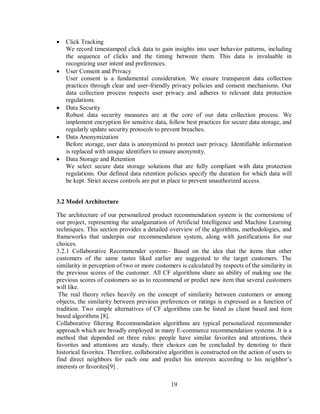 19
 Click Tracking
We record timestamped click data to gain insights into user behavior patterns, including
the sequence of clicks and the timing between them. This data is invaluable in
recognizing user intent and preferences.
 User Consent and Privacy
User consent is a fundamental consideration. We ensure transparent data collection
practices through clear and user-friendly privacy policies and consent mechanisms. Our
data collection process respects user privacy and adheres to relevant data protection
regulations.
 Data Security
Robust data security measures are at the core of our data collection process. We
implement encryption for sensitive data, follow best practices for secure data storage, and
regularly update security protocols to prevent breaches.
 Data Anonymization
Before storage, user data is anonymized to protect user privacy. Identifiable information
is replaced with unique identifiers to ensure anonymity.
 Data Storage and Retention
We select secure data storage solutions that are fully compliant with data protection
regulations. Our defined data retention policies specify the duration for which data will
be kept. Strict access controls are put in place to prevent unauthorized access.
3.2 Model Architecture
The architecture of our personalized product recommendation system is the cornerstone of
our project, representing the amalgamation of Artificial Intelligence and Machine Learning
techniques. This section provides a detailed overview of the algorithms, methodologies, and
frameworks that underpin our recommendation system, along with justifications for our
choices.
3.2.1 Collaborative Recommender system:- Based on the idea that the items that other
customers of the same tastes liked earlier are suggested to the target customers. The
similarity in perception of two or more customers is calculated by respects of the similarity in
the previous scores of the customer. All CF algorithms share an ability of making use the
previous scores of customers so as to recommend or predict new item that several customers
will like.
The real theory relies heavily on the concept of similarity between customers or among
objects, the similarity between previous preferences or ratings is expressed as a function of
tradition. Two simple alternatives of CF algorithms can be listed as client based and item
based algorithms [8].
Collaborative filtering Recommendation algorithms are typical personalized recommender
approach which are broadly employed in many E-commerce recommendation systems .It is a
method that depended on three rules: people have similar favorites and attentions, their
favorites and attentions are steady, their choices can be concluded by denoting to their
historical favorites. Therefore, collaborative algorithm is constructed on the action of users to
find direct neighbors for each one and predict his interests according to his neighbor’s
interests or favorites[9] .
 