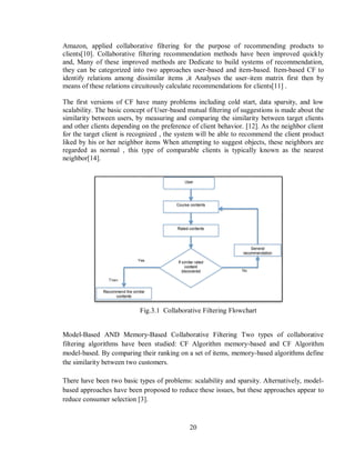 20
Amazon, applied collaborative filtering for the purpose of recommending products to
clients[10]. Collaborative filtering recommendation methods have been improved quickly
and, Many of these improved methods are Dedicate to build systems of recommendation,
they can be categorized into two approaches user-based and item-based. Item-based CF to
identify relations among dissimilar items ,it Analyses the user-item matrix first then by
means of these relations circuitously calculate recommendations for clients[11] .
The first versions of CF have many problems including cold start, data sparsity, and low
scalability. The basic concept of User-based mutual filtering of suggestions is made about the
similarity between users, by measuring and comparing the similarity between target clients
and other clients depending on the preference of client behavior. [12]. As the neighbor client
for the target client is recognized , the system will be able to recommend the client product
liked by his or her neighbor items When attempting to suggest objects, these neighbors are
regarded as normal , this type of comparable clients is typically known as the nearest
neighbor[14].
Fig.3.1 Collaborative Filtering Flowchart
Model-Based AND Memory-Based Collaborative Filtering Two types of collaborative
filtering algorithms have been studied: CF Algorithm memory-based and CF Algorithm
model-based. By comparing their ranking on a set of items, memory-based algorithms define
the similarity between two customers.
There have been two basic types of problems: scalability and sparsity. Alternatively, model-
based approaches have been proposed to reduce these issues, but these approaches appear to
reduce consumer selection [3].
 