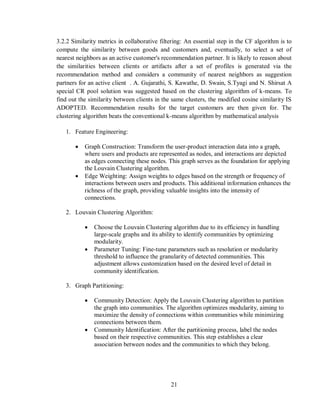 21
3.2.2 Similarity metrics in collaborative filtering: An essential step in the CF algorithm is to
compute the similarity between goods and customers and, eventually, to select a set of
nearest neighbors as an active customer's recommendation partner. It is likely to reason about
the similarities between clients or artifacts after a set of profiles is generated via the
recommendation method and considers a community of nearest neighbors as suggestion
partners for an active client . A. Gujarathi, S. Kawathe, D. Swain, S.Tyagi and N. Shirsat A
special CR pool solution was suggested based on the clustering algorithm of k-means. To
find out the similarity between clients in the same clusters, the modified cosine similarity IS
ADOPTED. Recommendation results for the target customers are then given for. The
clustering algorithm beats the conventional k-means algorithm by mathematical analysis
1. Feature Engineering:
 Graph Construction: Transform the user-product interaction data into a graph,
where users and products are represented as nodes, and interactions are depicted
as edges connecting these nodes. This graph serves as the foundation for applying
the Louvain Clustering algorithm.
 Edge Weighting: Assign weights to edges based on the strength or frequency of
interactions between users and products. This additional information enhances the
richness of the graph, providing valuable insights into the intensity of
connections.
2. Louvain Clustering Algorithm:
 Choose the Louvain Clustering algorithm due to its efficiency in handling
large-scale graphs and its ability to identify communities by optimizing
modularity.
 Parameter Tuning: Fine-tune parameters such as resolution or modularity
threshold to influence the granularity of detected communities. This
adjustment allows customization based on the desired level of detail in
community identification.
3. Graph Partitioning:
 Community Detection: Apply the Louvain Clustering algorithm to partition
the graph into communities. The algorithm optimizes modularity, aiming to
maximize the density of connections within communities while minimizing
connections between them.
 Community Identification: After the partitioning process, label the nodes
based on their respective communities. This step establishes a clear
association between nodes and the communities to which they belong.
 
