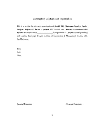 ii
Certificate of Conduction of Examination
This is to certify that viva-voce examination of Shaikh Rifa Shazmeen, Sandhya Sanjay
Bhujbal, Rajeshwari Sachin Argulwar with Seminar title “Product Recommendation
System” has been held on_________________at Department of CSE(Artificial Engineering
and Machine Learning), Deogiri Institute of Engineering & Management Studies, Chh.
Sambhajinagar.
Time:
Date:
Place:
Internal Examiner External Examiner
 