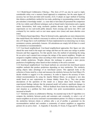 22
3.2.3 Model-based Collaborative Filtering : This form of CF can also be used to imply
considerable utility over a memory based approach to competence, but the same degree of
accuracy has not been provided until recently. [4,5]. It adopts an eager method of learning
that obtains a probabilistic method for two tasks, predicting or recommending content, which
pre-calculates a knowledge model , i.e. (user data or item data) [9] presented the comparison
of the two widely used efficient techniques such as biased matrix factorization and a regular
matrix factorization, both using stochastic gradient descent (sgd). we have conducted
experiments on two real-world public datasets: book crossing and movie lens 100 k and
evaluated by two metrics such as root mean square error (rmse) and mean absolute error
(mae).
3.2.4 Memory-based algorithms: These In fictional works, approaches are more characteristic
than model-based, this method is necessary to enforce an intensive memory. It has developed
into a CF design that is well established. It's been implemented in an interesting way in many
ecommerce systems, particularly Amazon. All calculations are simply left till there is a need
for estimation or recommendation.
3.2.5 User-based neighborhood: User-based neighborhood approaches first figure out who
shared the same trend in the target user ratings and then use the same user ratings to predict
forecasts and then suggestions. For that specific item, this method of calculating the rating
for an active user's unrated item averages the ratings of the nearest neighbors. Weights are
assigned to neighbor ranking values according to their similarity to the target client to create
more reliable predictions. Weights allocate this technique to generate a more precise
prediction of neighboring values based on their similarity to the active customer.
3.2.6 Item-based neighborhood: User-based methods are converted into item-based nearest
neighbor methods that produce predictions depending on item similarities. The similarity
among objects takes advantage of an item-based system. This approach looks at the
collection of items rated by a client and measures the similarity between the Goal Object (To
decide whether to suggest it to the consumer,). In order to improve the accuracy of item-
related recommendations by using the Apache Mahout library, we proposed a new data
model based on user expectations to Ammar Jabakji, Hasan Da g. They also present
descriptions of the operation of this model on a dataset taken from Amazon. Our
experimental findings indicate that the proposed model will achieve significant changes in
terms of recommendation efficacy. . With no feedback from clients the method may face cold
start situation as a problem but from another view point recommendation accuracy is
increased as benefit.
3.2.7 Similarity metrics in collaborative filtering: An essential step in the CF algorithm is to
compute the similarity between goods and customers and, eventually, to select a set of
nearest neighbors as an active customer's recommendation partner. It is likely to reason about
the similarities between clients or artifacts after a set of profiles is generated via the
recommendation method and considers a community of nearest neighbors as suggestion
partners for an active client . A. Gujarathi, S. Kawathe, D. Swain, S.Tyagi and N. Shirsat A
 