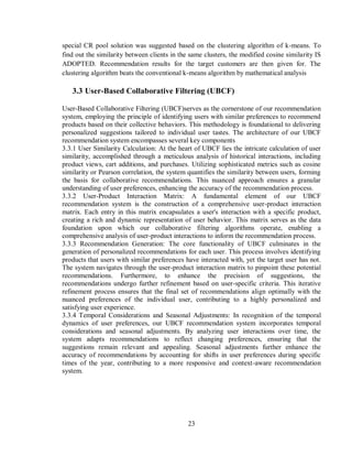 23
special CR pool solution was suggested based on the clustering algorithm of k-means. To
find out the similarity between clients in the same clusters, the modified cosine similarity IS
ADOPTED. Recommendation results for the target customers are then given for. The
clustering algorithm beats the conventional k-means algorithm by mathematical analysis
3.3 User-Based Collaborative Filtering (UBCF)
User-Based Collaborative Filtering (UBCF)serves as the cornerstone of our recommendation
system, employing the principle of identifying users with similar preferences to recommend
products based on their collective behaviors. This methodology is foundational to delivering
personalized suggestions tailored to individual user tastes. The architecture of our UBCF
recommendation system encompasses several key components
3.3.1 User Similarity Calculation: At the heart of UBCF lies the intricate calculation of user
similarity, accomplished through a meticulous analysis of historical interactions, including
product views, cart additions, and purchases. Utilizing sophisticated metrics such as cosine
similarity or Pearson correlation, the system quantifies the similarity between users, forming
the basis for collaborative recommendations. This nuanced approach ensures a granular
understanding of user preferences, enhancing the accuracy of the recommendation process.
3.3.2 User-Product Interaction Matrix: A fundamental element of our UBCF
recommendation system is the construction of a comprehensive user-product interaction
matrix. Each entry in this matrix encapsulates a user's interaction with a specific product,
creating a rich and dynamic representation of user behavior. This matrix serves as the data
foundation upon which our collaborative filtering algorithms operate, enabling a
comprehensive analysis of user-product interactions to inform the recommendation process.
3.3.3 Recommendation Generation: The core functionality of UBCF culminates in the
generation of personalized recommendations for each user. This process involves identifying
products that users with similar preferences have interacted with, yet the target user has not.
The system navigates through the user-product interaction matrix to pinpoint these potential
recommendations. Furthermore, to enhance the precision of suggestions, the
recommendations undergo further refinement based on user-specific criteria. This iterative
refinement process ensures that the final set of recommendations align optimally with the
nuanced preferences of the individual user, contributing to a highly personalized and
satisfying user experience.
3.3.4 Temporal Considerations and Seasonal Adjustments: In recognition of the temporal
dynamics of user preferences, our UBCF recommendation system incorporates temporal
considerations and seasonal adjustments. By analyzing user interactions over time, the
system adapts recommendations to reflect changing preferences, ensuring that the
suggestions remain relevant and appealing. Seasonal adjustments further enhance the
accuracy of recommendations by accounting for shifts in user preferences during specific
times of the year, contributing to a more responsive and context-aware recommendation
system.
 