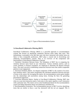 24
Fig.3.2 Types of Reccommendation System
3.4 Item-Based Collaborative Filtering (IBCF)
Item-Based Collaborative Filtering (IBCF) is a powerful approach in recommendation
systems that focuses on identifying similarities between items rather than users. This
methodology is grounded in the idea that users who have interacted with similar items are
likely to have comparable preferences. IBCF plays a crucial role in diversifying and
enhancing recommendation systems. Here is an overview of the components and
functionalities of Item-Based Collaborative Filtering:
1. Similarity Calculation Between Items: The foundation of IBCF lies in computing the
similarity between items based on user interactions. Various similarity metrics, such as
cosine similarity or Pearson correlation, are employed to determine the likeness between
items. This step is pivotal in establishing connections between items that exhibit comparable
patterns in user engagement.
2. Item-Item Similarity Matrix: An integral component of IBCF is the creation of an item-
item similarity matrix. This matrix encapsulates the calculated similarities between each pair
of items in the system. By leveraging this matrix, the recommendation system gains insights
into the relationships and associations among items, forming the basis for generating
personalized suggestions.
3. User-Item Interaction Matrix: Similar to User-Based Collaborative Filtering, IBCF also
relies on a user-item interaction matrix. Each entry in this matrix signifies a user's interaction
with a particular item. This matrix serves as the foundational dataset for the recommendation
system, providing information about user preferences and behaviors.
4. Recommendation Generation: The recommendation process in IBCF involves identifying
items that are similar to those a user has interacted with but not yet engaged. This is
 