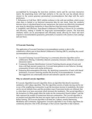 25
accomplished by leveraging the item-item similarity matrix and the user-item interaction
matrix. By pinpointing items with high similarity to the ones the user has already shown
interest in, the system generates personalized recommendations that align with the user's
preferences.
5. Robustness to Cold Start: IBCF exhibits resilience to the cold start problem, which occurs
when there is limited or no historical interaction data for new items. Since the similarity
between items is calculated based on user interactions, the system can effectively recommend
new items by identifying similarities to those that have been previously interacted with.
6. Scalability and Efficiency: Item-Based Collaborative Filtering is known for its scalability
and efficiency, making it suitable for large-scale recommendation systems. The item-item
similarity matrix can be precomputed and efficiently stored, allowing for faster and more
responsive recommendation generation, particularly in scenarios with extensive item catalogs
and user bases.
3.5 Louvain Clustering
The application of Louvain Clustering in recommendation systems is akin to the
collaborative efforts seen in Item-Based Collaborative Filtering (IBCF), enriching the overall
recommendation architecture.
 Louvain Clustering: Louvain Clustering is a community detection algorithm used in
collaborative filtering. It identifies inherent community structures within the user-product
interaction matrix.
 Community Structure Identification: Louvain Clustering discerns groups of users and
items with high internal connectivity. It reveals latent patterns in user behavior, forming
communities of users with similar preferences.
 Enhancing Recommendation Diversity: By identifying communities of users with shared
preferences, Louvain Clustering enriches the diversity of recommendations. It ensures
that suggestions are contextually relevant and tailored to specific user cohorts.
Why we selected Louvain Algorithm:
B. Louvain Algorithm Louvain's algorithm shows an algorithm that directly maximizes
modularity with 2 phase algorithm. This first algorithm consists of nodes moving one by one
in one of the neighboring communities to get the maximum increase in modularity, the nodes
can be moved multiple times and this procedure stops if maximum locales are obtained, that
is, when there is no more movement which increases the modularity. The second algorithm is
the formation of a Meta graph where the nodes are the communities found in phase 1 and the
links represent the number of connections between communities. The Louvain algorithm is
an unsupervised algorithm that does not require input on the number of communities or size
before running. The Louvain algorithm is divided into 2 phases, namely Optimizing
Modularity and Community Aggregation. Louvain's algorithm is one of many algorithms for
community detection. One of the advantages of the Louvain Algorithm is that it detects
 