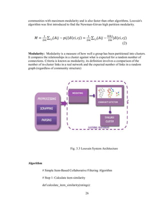 26
communities with maximum modularity and is also faster than other algorithms. Louvain's
algorithm was first introduced to find the Newman-Girvan high partition modularity.
Modularity: Modularity is a measure of how well a group has been partitioned into clusters.
It compares the relationships in a cluster against what is expected for a random number of
connections. Criteria is known as modularity, its definition involves a comparison of the
number of in-cluster links in a real network and the expected number of links in a random
graph (regardless of community structure)
Fig. 3.3 Louvain System Architecture
Algorithm
# Simple Item-Based Collaborative Filtering Algorithm
# Step 1: Calculate item similarity
def calculate_item_similarity(ratings):
 