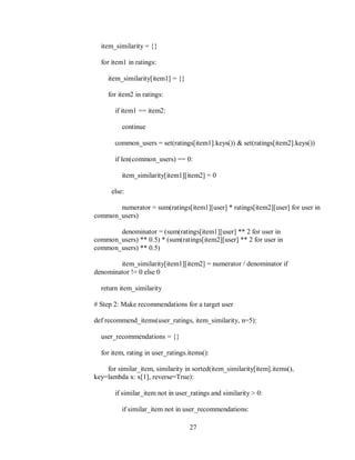 27
item_similarity = {}
for item1 in ratings:
item_similarity[item1] = {}
for item2 in ratings:
if item1 == item2:
continue
common_users = set(ratings[item1].keys()) & set(ratings[item2].keys())
if len(common_users) == 0:
item_similarity[item1][item2] = 0
else:
numerator = sum(ratings[item1][user] * ratings[item2][user] for user in
common_users)
denominator = (sum(ratings[item1][user] ** 2 for user in
common_users) ** 0.5) * (sum(ratings[item2][user] ** 2 for user in
common_users) ** 0.5)
item_similarity[item1][item2] = numerator / denominator if
denominator != 0 else 0
return item_similarity
# Step 2: Make recommendations for a target user
def recommend_items(user_ratings, item_similarity, n=5):
user_recommendations = {}
for item, rating in user_ratings.items():
for similar_item, similarity in sorted(item_similarity[item].items(),
key=lambda x: x[1], reverse=True):
if similar_item not in user_ratings and similarity > 0:
if similar_item not in user_recommendations:
 