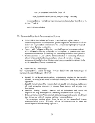 28
user_recommendations[similar_item] = 0
user_recommendations[similar_item] += rating * similarity
recommendations = sorted(user_recommendations.items(), key=lambda x: x[1],
reverse=True)[:n]
return recommendations
3.5.1 Community Detection in Recommendation Systems:
 Nuanced Recommendation Refinement: Louvain Clustering becomes an
additional layer in the recommendation generation process. Recommendations are
refined not only based on item similarity but also considering the preferences of
users within the same community.
 Synergy with Collaborative Filtering: Louvain Clustering integrates seamlessly
with collaborative filtering methodologies. It contributes to a more sophisticated
recommendation system by capturing and responding to intricate user dynamics.
 Contextualization of User Cohorts: The incorporation of community structures
allows for a nuanced understanding of user cohorts. It provides a strategic
enhancement to collaborative filtering, ensuring recommendations align with the
preferences of specific user communities.
3.5.2 Frameworks and Technologies
Our recommendation system leverages popular frameworks and technologies to
implement these methodologies effectively:
 Python: We use Python as the primary programming language for its extensive
libraries, including scikit-learn for machine learning and NumPy for numerical
operations.
 Scalable Infrastructure: Our system is built on scalable infrastructure, making use
of cloud computing resources to manage large datasets and growing user
interactions.
 Machine Learning Libraries: Libraries such as TensorFlow and louvian are
employed for deep learning models, enhancing recommendation accuracy.
 Database Management: We use robust database management systems for efficient
data storage and retrieval, ensuring real-time recommendations.
The architecture detailed above forms the core of our personalized product
recommendation system, delivering tailored recommendations to users and
enhancing their online shopping experience.
 