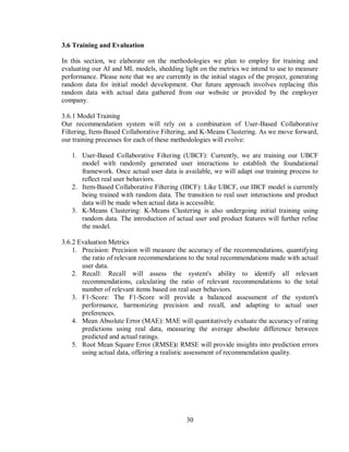 30
3.6 Training and Evaluation
In this section, we elaborate on the methodologies we plan to employ for training and
evaluating our AI and ML models, shedding light on the metrics we intend to use to measure
performance. Please note that we are currently in the initial stages of the project, generating
random data for initial model development. Our future approach involves replacing this
random data with actual data gathered from our website or provided by the employer
company.
3.6.1 Model Training
Our recommendation system will rely on a combination of User-Based Collaborative
Filtering, Item-Based Collaborative Filtering, and K-Means Clustering. As we move forward,
our training processes for each of these methodologies will evolve:
1. User-Based Collaborative Filtering (UBCF): Currently, we are training our UBCF
model with randomly generated user interactions to establish the foundational
framework. Once actual user data is available, we will adapt our training process to
reflect real user behaviors.
2. Item-Based Collaborative Filtering (IBCF): Like UBCF, our IBCF model is currently
being trained with random data. The transition to real user interactions and product
data will be made when actual data is accessible.
3. K-Means Clustering: K-Means Clustering is also undergoing initial training using
random data. The introduction of actual user and product features will further refine
the model.
3.6.2 Evaluation Metrics
1. Precision: Precision will measure the accuracy of the recommendations, quantifying
the ratio of relevant recommendations to the total recommendations made with actual
user data.
2. Recall: Recall will assess the system's ability to identify all relevant
recommendations, calculating the ratio of relevant recommendations to the total
number of relevant items based on real user behaviors.
3. F1-Score: The F1-Score will provide a balanced assessment of the system's
performance, harmonizing precision and recall, and adapting to actual user
preferences.
4. Mean Absolute Error (MAE): MAE will quantitatively evaluate the accuracy of rating
predictions using real data, measuring the average absolute difference between
predicted and actual ratings.
5. Root Mean Square Error (RMSE): RMSE will provide insights into prediction errors
using actual data, offering a realistic assessment of recommendation quality.
 