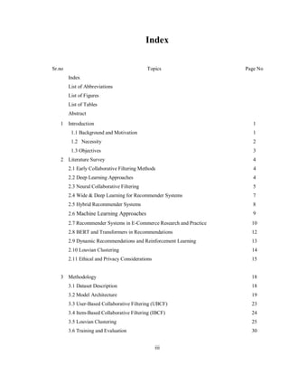 iii
Index
Sr.no Topics
Index
List of Abbreviations
List of Figures
List of Tables
Abstract
Page No
1 Introduction 1
1.1 Background and Motivation 1
1.2 Necessity 2
1.3 Objectives 3
2 Literature Survey 4
2.1 Early Collaborative Filtering Methods 4
2.2 Deep Learning Approaches 4
2.3 Neural Collaborative Filtering 5
2.4 Wide & Deep Learning for Recommender Systems 7
2.5 Hybrid Recommender Systems 8
2.6 Machine Learning Approaches 9
2.7 Recommender Systems in E-Commerce Research and Practice 10
2.8 BERT and Transformers in Recommendations 12
2.9 Dynamic Recommendations and Reinforcement Learning
2.10 Louvian Clustering
13
14
2.11 Ethical and Privacy Considerations 15
3 Methodology 18
3.1 Dataset Description 18
3.2 Model Architecture 19
3.3 User-Based Collaborative Filtering (UBCF) 23
3.4 Item-Based Collaborative Filtering (IBCF) 24
3.5 Louvian Clustering 25
3.6 Training and Evaluation 30
 