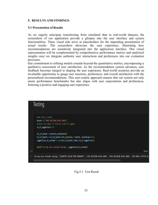 33
5. RESULTS AND FINDINGS
5.1 Presentation of Results
As we eagerly anticipate transitioning from simulated data to real-world datasets, the
screenshots of our application provide a glimpse into the user interface and system
functionalities. These visual aids serve as placeholders for the impending presentation of
actual results. The screenshots showcase the user experience, illustrating how
recommendations are seamlessly integrated into the application interface. This visual
representation will be complemented by comprehensive performance metrics and analytical
insights once we integrate authentic user interactions and preferences into our evaluation
processes.
Our commitment to refining models extends beyond the quantitative metrics, encompassing a
qualitative assessment of user satisfaction. As the recommendation system advances, user
feedback becomes integral to shaping the user experience. Real-world scenarios provide an
invaluable opportunity to gauge user reactions, preferences, and overall satisfaction with the
personalized recommendations. This user-centric approach ensures that our system not only
meets performance benchmarks but also aligns with user expectations and preferences,
fostering a positive and engaging user experience.
Fig.5.1 Test Result
 