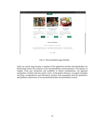 35
Fig.5.3 Reccomendation page Interface
while our current stage presents a snapshot of the application interface and placeholders for
forthcoming results, the evolution of our recommendation system promises a rich tapestry of
insights. From user satisfaction and scalability to ethical considerations, our approach
encapsulates a holistic and user-centric vision. As the project advances, we eagerly anticipate
unveiling a comprehensive and informative narrative that encapsulates both the quantitative
and qualitative dimensions of our personalized product recommendation system.
 