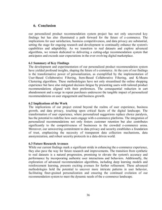 36
6. Conclusion
our personalized product recommendation system project has not only uncovered key
findings but has also illuminated a path forward for the future of e-commerce. The
implications for user satisfaction, business competitiveness, and data privacy are substantial,
setting the stage for ongoing research and development to continually enhance the system's
capabilities and adaptability. As we transition to real datasets and explore advanced
algorithms, we remain dedicated to delivering a cutting-edge recommendation system that
anticipates and exceeds user expectations in the ever-evolving digital marketplace.
6.1 Summary of Key Findings
The development and experimentation of our personalized product recommendation system
have yielded profound insights, shaping the future of e-commerce. At the core of our findings
is the transformative power of personalization, as exemplified by the implementation of
User-Based Collaborative Filtering, Item-Based Collaborative Filtering, and K-Means
Clustering algorithms. These methodologies have not only streamlined the online shopping
experience but have also mitigated decision fatigue by presenting users with tailored product
recommendations aligned with their preferences. The consequential reduction in cart
abandonment and a surge in repeat purchases underscore the tangible impact of personalized
recommendations on user engagement and business growth.
6.2 Implications of the Work
The implications of our project extend beyond the realms of user experience, business
growth, and data privacy, touching upon critical facets of the digital landscape. The
transformation of user experience, where personalized suggestions replace choice paralysis,
has the potential to redefine how users engage with e-commerce platforms. The integration of
personalized recommendations not only fosters customer retention but also contributes
significantly to the competitiveness of businesses in the crowded e-commerce arena.
Moreover, our unwavering commitment to data privacy and security establishes a foundation
of trust, emphasizing the necessity of transparent data collection mechanisms, data
anonymization, and robust security protocols in a data-driven world.
6.3 Future Research Avenues
While our current findings mark a significant stride in enhancing the e-commerce experience,
they also pave the way for future research and improvements. The transition from synthetic
to real datasets is a natural progression, promising to elevate the system's accuracy and
performance by incorporating authentic user interactions and behaviors. Additionally, the
exploration of advanced recommendation algorithms, including deep learning models and
reinforcement learning, presents exciting avenues for further refinement. These advanced
methodologies hold the potential to uncover more intricate patterns in user behavior,
facilitating finer-grained personalization and ensuring the continued evolution of our
recommendation system to meet the dynamic needs of the e-commerce landscape.
 