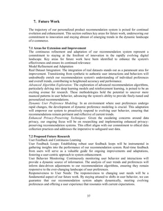 37
7. Future Work
The trajectory of our personalized product recommendation system is poised for continual
evolution and enhancement. This section outlines key areas for future work, underscoring our
commitment to innovation and staying abreast of emerging trends in the dynamic landscape
of e-commerce.
7.1 Areas for Extension and Improvement
The continuous refinement and adaptation of our recommendation system represent a
commitment to staying at the forefront of innovation in the rapidly evolving digital
landscape. Key areas for future work have been identified to enhance the system's
effectiveness and ensure its continued relevance:
Model Refinement and Adaptation
Real Dataset Integration: The integration of real datasets stands out as a paramount area for
improvement. Transitioning from synthetic to authentic user interactions and behaviors will
undoubtedly enrich our recommendation system's understanding of individual preferences
and overall trends, contributing to heightened accuracy and performance.
Advanced Algorithm Exploration: The exploration of advanced recommendation algorithms,
particularly delving into deep learning models and reinforcement learning, is poised to be an
exciting avenue for research. These methodologies hold the potential to uncover more
nuanced patterns in user behavior, advancing the system's ability to provide finely-tuned and
personalized recommendations.
Dynamic User Preference Modeling: In an environment where user preferences undergo
rapid changes, the development of dynamic preference modeling is crucial. This adaptation
will empower our system to proactively respond to evolving user behavior, ensuring that
recommendations remain pertinent and reflective of current trends.
Enhanced Privacy-Preserving Techniques: Given the escalating concerns around data
privacy, our ongoing focus will be on researching and implementing enhanced privacy-
preserving recommendation systems. This effort aligns with our commitment to ethical data
collection practices and addresses the imperative to safeguard user data.
7.2 Proposed Future Research
User Feedback and Continuous Learning
User Feedback Loops: Establishing robust user feedback loops will be instrumental in
gathering insights into the performance of our recommendation system. Real-time feedback
from users will serve as a valuable guide for ongoing improvements and adaptations,
fostering a user-centric approach to system enhancement.
User Behavior Monitoring: Continuously monitoring user behavior and interactions will
provide a dynamic source of information. The analysis of user trends and preferences will
inform data-driven adjustments to our recommendation algorithms, ensuring they remain
responsive to the ever-changing landscape of user preferences.
Responsiveness to User Needs: The responsiveness to changing user needs will be a
fundamental aspect of our future work. By staying attuned to shifts in user behavior, we can
guarantee that our recommendation system adapts dynamically, meeting evolving
preferences and offering a user experience that resonates with current expectations.
 