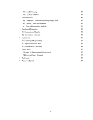 iv
3.6.1 Model Training 30
3.6.2 Evaluation Metrics 30
4 Implementation 31
4.1 User Based Collaborative filtering using sklearn 31
4.2 Louvain Clustering Algorithm 31
4.3 Detected Community Analysis 32
5 Results and Discussion 33
5.1 Presentation of Results 33
5.2 Implications of Results 34
6 Conclusion 36
6.1 Summary of Key Findings 36
6.2 Implications of the Work 36
6.3 Future Research Avenues 36
7 Future Work 37
7.1 Areas for Extension and Improvement 37
7.2 Proposed Future Research 37
8 References 38
9 Acknowledgment 39
 