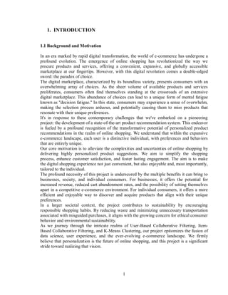 1
1. INTRODUCTION
1.1 Background and Motivation
In an era marked by rapid digital transformation, the world of e-commerce has undergone a
profound evolution. The emergence of online shopping has revolutionized the way we
procure products and services, offering a convenient, expansive, and globally accessible
marketplace at our fingertips. However, with this digital revolution comes a double-edged
sword: the paradox of choice.
The digital marketplace, characterized by its boundless variety, presents consumers with an
overwhelming array of choices. As the sheer volume of available products and services
proliferates, consumers often find themselves standing at the crossroads of an extensive
digital marketplace. This abundance of choices can lead to a unique form of mental fatigue
known as "decision fatigue." In this state, consumers may experience a sense of overwhelm,
making the selection process arduous, and potentially causing them to miss products that
resonate with their unique preferences.
It's in response to these contemporary challenges that we've embarked on a pioneering
project: the development of a state-of-the-art product recommendation system. This endeavor
is fueled by a profound recognition of the transformative potential of personalized product
recommendations in the realm of online shopping. We understand that within the expansive
e-commerce landscape, each user is a distinctive individual, with preferences and behaviors
that are entirely unique.
Our core motivation is to alleviate the complexities and uncertainties of online shopping by
delivering highly personalized product suggestions. We aim to simplify the shopping
process, enhance customer satisfaction, and foster lasting engagement. The aim is to make
the digital shopping experience not just convenient, but also enjoyable and, most importantly,
tailored to the individual.
The profound necessity of this project is underscored by the multiple benefits it can bring to
businesses, society, and individual consumers. For businesses, it offers the potential for
increased revenue, reduced cart abandonment rates, and the possibility of setting themselves
apart in a competitive e-commerce environment. For individual consumers, it offers a more
efficient and enjoyable way to discover and acquire products that align with their unique
preferences.
In a larger societal context, the project contributes to sustainability by encouraging
responsible shopping habits. By reducing waste and minimizing unnecessary transportation
associated with misguided purchases, it aligns with the growing concern for ethical consumer
behavior and environmental sustainability.
As we journey through the intricate realms of User-Based Collaborative Filtering, Item-
Based Collaborative Filtering, and K-Means Clustering, our project epitomizes the fusion of
data science, user experience, and the ever-evolving e-commerce landscape. We firmly
believe that personalization is the future of online shopping, and this project is a significant
stride toward realizing that vision.
 