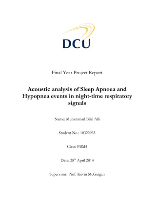 Final Year Project Report
Acoustic analysis of Sleep Apnoea and
Hypopnea events in night-time respiratory
signals
Name: Muhammad Bilal Alli
Student No.: 10322935
Class: PBM4
Date: 28th
April 2014
Supervisor: Prof. Kevin McGuigan
 