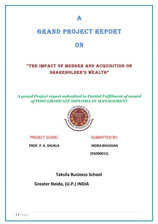 A

             GRAND PROJECT REPORT

                                 ON


     “THE IMPACT OF MERGER AND ACQUISITION ON
                     SHAREHOLDER’S WEALTH”




A grand Project report submitted in Partial Fulfilment of award
      of POST GRADUATE DIPLOMA IN MANAGEMENT




         PROJECT GUIDE:                   SUBMITTED BY:
         PROF. P. K. SHUKLA               INDRA BHUSHAN

                                          (PG090011)




                        Taksila Business School
            Greater Noida, (U.P.) INDIA




1|Page
 