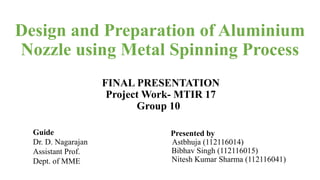 Design and Preparation of Aluminium
Nozzle using Metal Spinning Process
FINAL PRESENTATION
Project Work- MTIR 17
Group 10
Presented by
Astbhuja (112116014)
Bibhav Singh (112116015)
Nitesh Kumar Sharma (112116041)
Guide
Dr. D. Nagarajan
Assistant Prof.
Dept. of MME
 