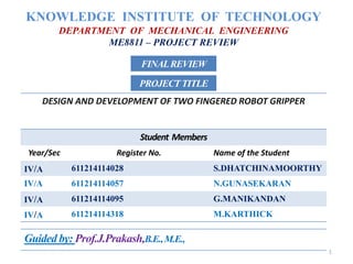 KNOWLEDGE INSTITUTE OF TECHNOLOGY
DEPARTMENT OF MECHANICAL ENGINEERING
ME8811 – PROJECT REVIEW
DESIGN AND DEVELOPMENT OF TWO FINGERED ROBOT GRIPPER
Student Members
Year/Sec Register No. Name of the Student
IV/A 611214114028 S.DHATCHINAMOORTHY
IV/A 611214114057 N.GUNASEKARAN
IV/A 611214114095 G.MANIKANDAN
IV/A 611214114318 M.KARTHICK
PROJECTTITLE
FINALREVIEW
Guided by: Prof.J.Prakash,B.E.,M.E.,
1
 