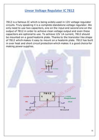 11
Linear Voltage Regulator IC 7812
7812 is a famous IC which is being widely used in 12V voltage regulator
circuits. Truly speaking it is a complete standalone voltage regulator. We
only need to use two capacitors, one on the input and second one on the
output of 7812 in order to achieve clean voltage output and even these
capacitors are optional to use. To achieve 12V 1A current, 7812 should
be mounted on a good heatsink plate. Thanks to the transistor like shape
of 7812 which makes it easy to mount on a heatsink plate. 7812 has built
in over heat and short circuit protection which makes it a good choice for
making power supplies.
 