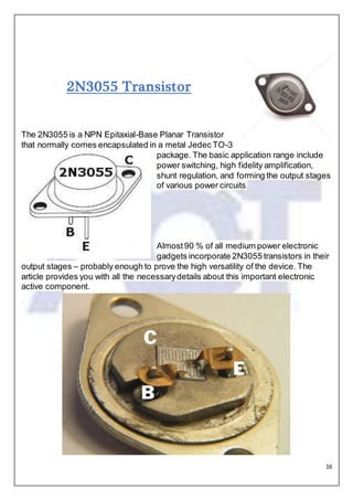 16
2N3055 Transistor
The 2N3055 is a NPN Epitaxial-Base Planar Transistor
that normally comes encapsulated in a metal Jedec TO-3
package. The basic application range include
power switching, high fidelity amplification,
shunt regulation, and forming the output stages
of various power circuits.
.
Almost90 % of all medium power electronic
gadgets incorporate 2N3055 transistors in their
output stages – probably enough to prove the high versatility of the device. The
article provides you with all the necessarydetails about this important electronic
active component.
 