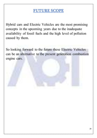 29
FUTURE SCOPE
Hybrid cars and Electric Vehicles are the most promising
concepts in the upcoming years due to the inadequate
availability of fossil fuels and the high level of pollution
caused by them.
So looking forward to the future these Electric Vehicles
can be an alternative to the present generation combustion
engine cars.
 