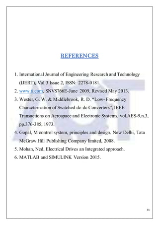 31
REFERENCES
1. International Journal of Engineering Research and Technology
(IJERT), Vol 3 Issue 2, ISSN: 2278-0181.
2. www.ti.com, SNVS766E-June 2009, Revised May 2013.
3. Wester, G. W. & Middlebrook, R. D. “Low- Frequency
Characterization of Switched dc-dc Converters”, IEEE
Transactions on Aerospace and Electronic Systems, vol.AES-9,n.3,
pp.376-385, 1973.
4. Gopal, M control system, principles and design. New Delhi, Tata
McGraw Hill Publishing Company limited, 2008.
5. Mohan, Ned, Electrical Drives an Integrated approach.
6. MATLAB and SIMULINK Version 2015.
 