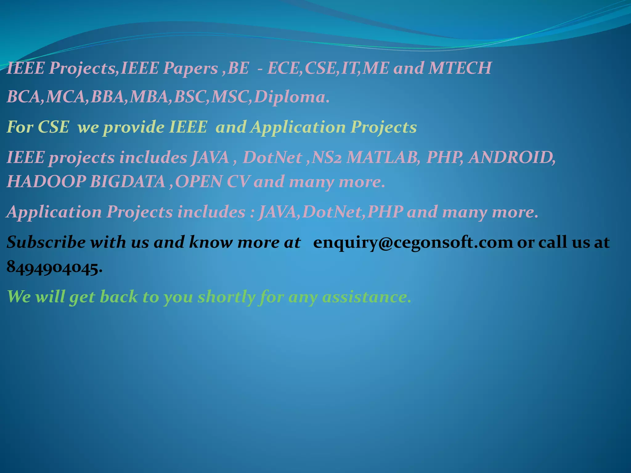 IEEE Projects,IEEE Papers ,BE - ECE,CSE,IT,ME and MTECH
BCA,MCA,BBA,MBA,BSC,MSC,Diploma.
For CSE we provide IEEE and Application Projects
IEEE projects includes JAVA , DotNet ,NS2 MATLAB, PHP, ANDROID,
HADOOP BIGDATA ,OPEN CV and many more.
Application Projects includes : JAVA,DotNet,PHP and many more.
Subscribe with us and know more at enquiry@cegonsoft.com or call us at
8494904045.
We will get back to you shortly for any assistance.