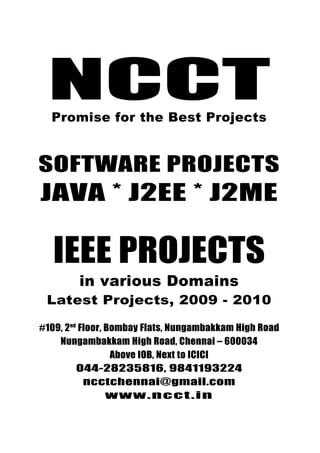 NCCTPromise for the best Projects
044-28235816, 9841193224
ncctchennai@gmail.com
www.ncct.in
NCCT, 109, 2nd
Floor, Bombay Flats, Nungambakkam
High Road, Nungambakkam, Chennai - 34
NCCTPromise for the Best Projects
SOFTWARE PROJECTS
JAVA * J2EE * J2ME
IEEE PROJECTS
in various Domains
Latest Projects, 2009 - 2010
#109, 2nd
Floor, Bombay Flats, Nungambakkam High Road
Nungambakkam High Road, Chennai – 600034
Above IOB, Next to ICICI
044-28235816, 9841193224
ncctchennai@gmail.com
www.ncct.in
 