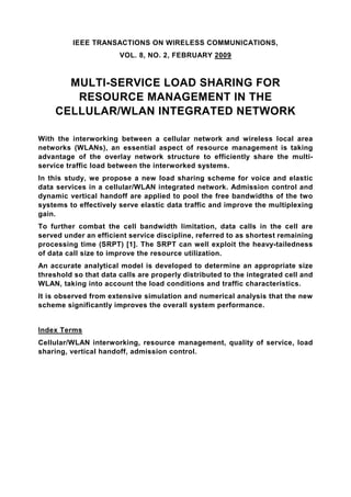 IEEE TRANSACTIONS ON WIRELESS COMMUNICATIONS,
                       VOL. 8, NO. 2, FEBRUARY 2009



      MULTI-SERVICE LOAD SHARING FOR
       RESOURCE MANAGEMENT IN THE
    CELLULAR/WLAN INTEGRATED NETWORK

With the interworking between a cellular network and wireless local area
networks (WLANs), an essential aspect of resource management is taking
advantage of the overlay network structure to efficiently share the multi-
service traffic load between the interworked systems.
In this study, we propose a new load sharing scheme for voice and elastic
data services in a cellular/WLAN integrated network. Admission control and
dynamic vertical handoff are applied to pool the free bandwidths of the two
systems to effectively serve elastic data traffic and improve the multiplexing
gain.
To further combat the cell bandwidth limitation, data calls in the cell are
served under an efficient service discipline, referred to as shortest remaining
processing time (SRPT) [1]. The SRPT can well exploit the heavy-tailedness
of data call size to improve the resource utilization.
An accurate analytical model is developed to determine an appropriate size
threshold so that data calls are properly distributed to the integrated cell and
WLAN, taking into account the load conditions and traffic characteristics.
It is observed from extensive simulation and numerical analysis that the new
scheme significantly improves the overall system performance.


Index Terms
Cellular/WLAN interworking, resource management, quality of service, load
sharing, vertical handoff, admission control.
 