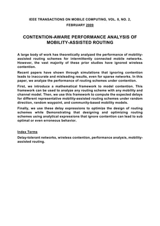 IEEE TRANSACTIONS ON MOBILE COMPUTING, VOL. 8, NO. 2,
                              FEBRUARY 2009


   CONTENTION-AWARE PERFORMANCE ANALYSIS OF
           MOBILITY-ASSISTED ROUTING

A large body of work has theoretically analyzed the performance of mobility-
assisted routing schemes for intermittently connected mobile networks.
However, the vast majority of these prior studies have ignored wireless
contention.
Recent papers have shown through simulations that ignoring contention
leads to inaccurate and misleading results, even for sparse networks. In this
paper, we analyze the performance of routing schemes under contention.
First, we introduce a mathematical framework to model contention. This
framework can be used to analyze any routing scheme with any mobility and
channel model. Then, we use this framework to compute the expected delays
for different representative mobility-assisted routing schemes under random
direction, random waypoint, and community-based mobility models.
Finally, we use these delay expressions to optimize the design of routing
schemes while Demonstrating that designing and optimizing routing
schemes using analytical expressions that ignore contention can lead to sub
optimal or even erroneous behavior.


Index Terms
Delay-tolerant networks, wireless contention, performance analysis, mobility-
assisted routing.
 