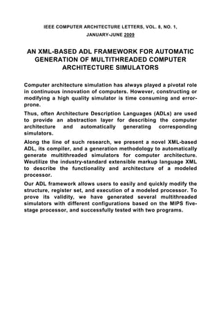 IEEE COMPUTER ARCHITECTURE LETTERS, VOL. 8, NO. 1,
                       JANUARY-JUNE 2009


 AN XML-BASED ADL FRAMEWORK FOR AUTOMATIC
   GENERATION OF MULTITHREADED COMPUTER
          ARCHITECTURE SIMULATORS

Computer architecture simulation has always played a pivotal role
in continuous innovation of computers. However, constructing or
modifying a high quality simulator is time consuming and error-
prone.
Thus, often Architecture Description Languages (ADLs) are used
to provide an abstraction layer for describing the computer
architecture  and    automatically generating    corresponding
simulators.
Along the line of such research, we present a novel XML-based
ADL, its compiler, and a generation methodology to automatically
generate multithreaded simulators for computer architecture.
Weutilize the industry-standard extensible markup language XML
to describe the functionality and architecture of a modeled
processor.
Our ADL framework allows users to easily and quickly modify the
structure, register set, and execution of a modeled processor. To
prove its validity, we have generated several multithreaded
simulators with different configurations based on the MIPS five-
stage processor, and successfully tested with two programs.
 