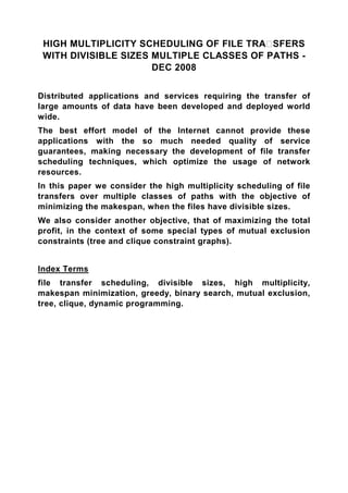 HIGH MULTIPLICITY SCHEDULING OF FILE TRA SFERS
 WITH DIVISIBLE SIZES MULTIPLE CLASSES OF PATHS -
                      DEC 2008


Distributed applications and services requiring the transfer of
large amounts of data have been developed and deployed world
wide.
The best effort model of the Internet cannot provide these
applications with the so much needed quality of service
guarantees, making necessary the development of file transfer
scheduling techniques, which optimize the usage of network
resources.
In this paper we consider the high multiplicity scheduling of file
transfers over multiple classes of paths with the objective of
minimizing the makespan, when the files have divisible sizes.
We also consider another objective, that of maximizing the total
profit, in the context of some special types of mutual exclusion
constraints (tree and clique constraint graphs).


Index Terms
file transfer scheduling, divisible sizes, high multiplicity,
makespan minimization, greedy, binary search, mutual exclusion,
tree, clique, dynamic programming.
 