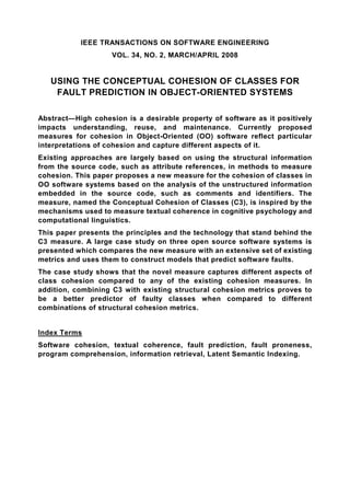 IEEE TRANSACTIONS ON SOFTWARE ENGINEERING
                    VOL. 34, NO. 2, MARCH/APRIL 2008


   USING THE CONCEPTUAL COHESION OF CLASSES FOR
    FAULT PREDICTION IN OBJECT-ORIENTED SYSTEMS

Abstract—High cohesion is a desirable property of software as it positively
impacts understanding, reuse, and maintenance. Currently proposed
measures for cohesion in Object-Oriented (OO) software reflect particular
interpretations of cohesion and capture different aspects of it.
Existing approaches are largely based on using the structural information
from the source code, such as attribute references, in methods to measure
cohesion. This paper proposes a new measure for the cohesion of classes in
OO software systems based on the analysis of the unstructured information
embedded in the source code, such as comments and identifiers. The
measure, named the Conceptual Cohesion of Classes (C3), is inspired by the
mechanisms used to measure textual coherence in cognitive psychology and
computational linguistics.
This paper presents the principles and the technology that stand behind the
C3 measure. A large case study on three open source software systems is
presented which compares the new measure with an extensive set of existing
metrics and uses them to construct models that predict software faults.
The case study shows that the novel measure captures different aspects of
class cohesion compared to any of the existing cohesion measures. In
addition, combining C3 with existing structural cohesion metrics proves to
be a better predictor of faulty classes when compared to different
combinations of structural cohesion metrics.


Index Terms
Software cohesion, textual coherence, fault prediction, fault proneness,
program comprehension, information retrieval, Latent Semantic Indexing.
 