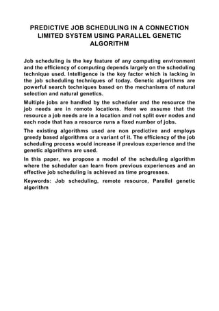 PREDICTIVE JOB SCHEDULING IN A CONNECTION
    LIMITED SYSTEM USING PARALLEL GENETIC
                  ALGORITHM

Job scheduling is the key feature of any computing environment
and the efficiency of computing depends largely on the scheduling
technique used. Intelligence is the key factor which is lacking in
the job scheduling techniques of today. Genetic algorithms are
powerful search techniques based on the mechanisms of natural
selection and natural genetics.
Multiple jobs are handled by the scheduler and the resource the
job needs are in remote locations. Here we assume that the
resource a job needs are in a location and not split over nodes and
each node that has a resource runs a fixed number of jobs.
The existing algorithms used are non predictive and employs
greedy based algorithms or a variant of it. The efficiency of the job
scheduling process would increase if previous experience and the
genetic algorithms are used.
In this paper, we propose a model of the scheduling algorithm
where the scheduler can learn from previous experiences and an
effective job scheduling is achieved as time progresses.
Keywords: Job scheduling, remote resource, Parallel genetic
algorithm
 
