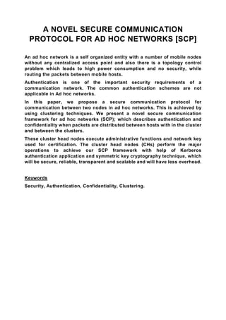 A NOVEL SECURE COMMUNICATION
  PROTOCOL FOR AD HOC NETWORKS [SCP]

An ad hoc network is a self organized entity with a number of mobile nodes
without any centralized access point and also there is a topology control
problem which leads to high power consumption and no security, while
routing the packets between mobile hosts.
Authentication is one of the important security requirements of a
communication network. The common authentication schemes are not
applicable in Ad hoc networks.
In this paper, we propose a secure communication protocol for
communication between two nodes in ad hoc networks. This is achieved by
using clustering techniques. We present a novel secure communication
framework for ad hoc networks (SCP); which describes authentication and
confidentiality when packets are distributed between hosts with in the cluster
and between the clusters.
These cluster head nodes execute administrative functions and network key
used for certification. The cluster head nodes (CHs) perform the major
operations to achieve our SCP framework with help of Kerberos
authentication application and symmetric key cryptography technique, which
will be secure, reliable, transparent and scalable and will have less overhead.


Keywords
Security, Authentication, Confidentiality, Clustering.
 