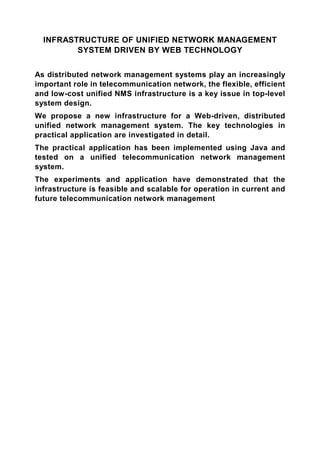 INFRASTRUCTURE OF UNIFIED NETWORK MANAGEMENT
         SYSTEM DRIVEN BY WEB TECHNOLOGY


As distributed network management systems play an increasingly
important role in telecommunication network, the flexible, efficient
and low-cost unified NMS infrastructure is a key issue in top-level
system design.
We propose a new infrastructure for a Web-driven, distributed
unified network management system. The key technologies in
practical application are investigated in detail.
The practical application has been implemented using Java and
tested on a unified telecommunication network management
system.
The experiments and application have demonstrated that the
infrastructure is feasible and scalable for operation in current and
future telecommunication network management
 